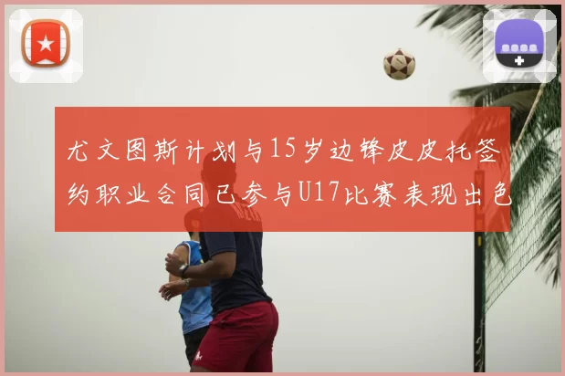 尤文图斯计划与15岁边锋皮皮托签约职业合同已参与U17比赛表现出色