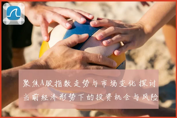 聚焦A股指数走势与市场变化 探讨当前经济形势下的投资机会与风险