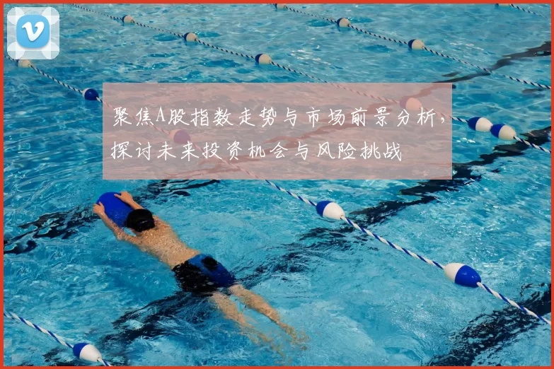 聚焦A股指数走势与市场前景分析，探讨未来投资机会与风险挑战