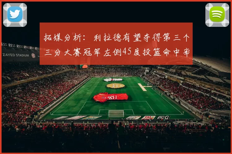 拓媒分析：利拉德有望夺得第三个三分大赛冠军左侧45度投篮命中率惊人