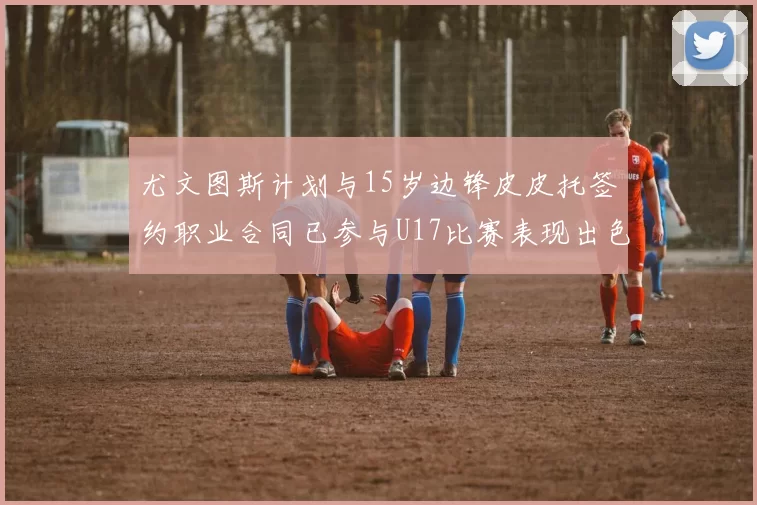 尤文图斯计划与15岁边锋皮皮托签约职业合同已参与U17比赛表现出色