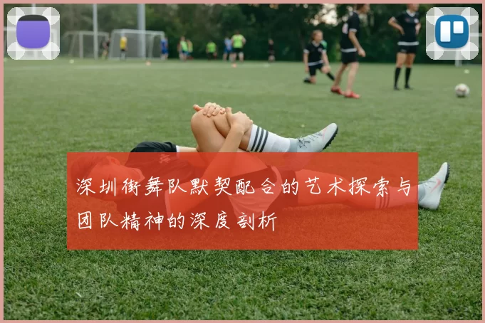 深圳街舞队默契配合的艺术探索与团队精神的深度剖析