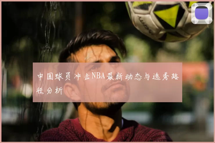 中国球员冲击NBA最新动态与选秀路径分析