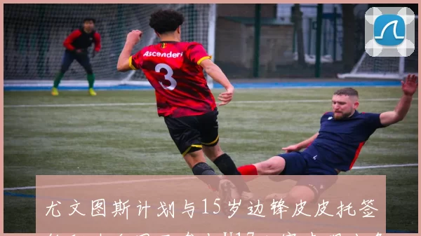 尤文图斯计划与15岁边锋皮皮托签约职业合同已参与U17比赛表现出色