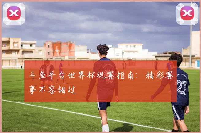 斗鱼平台世界杯观赛指南：精彩赛事不容错过