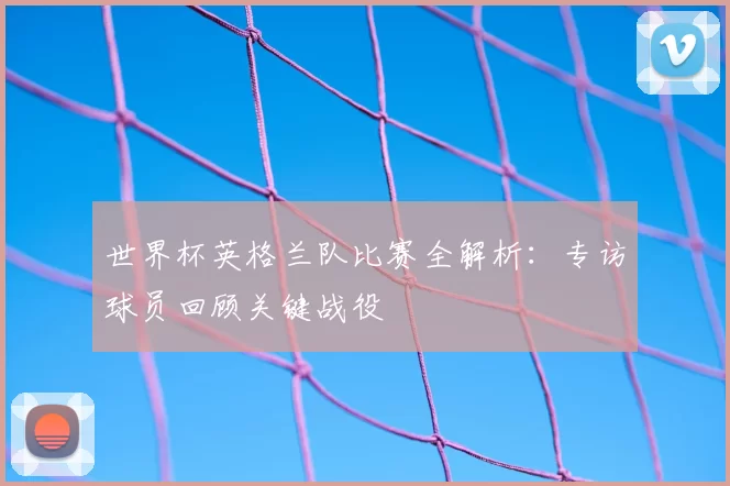 世界杯英格兰队比赛全解析：专访球员回顾关键战役