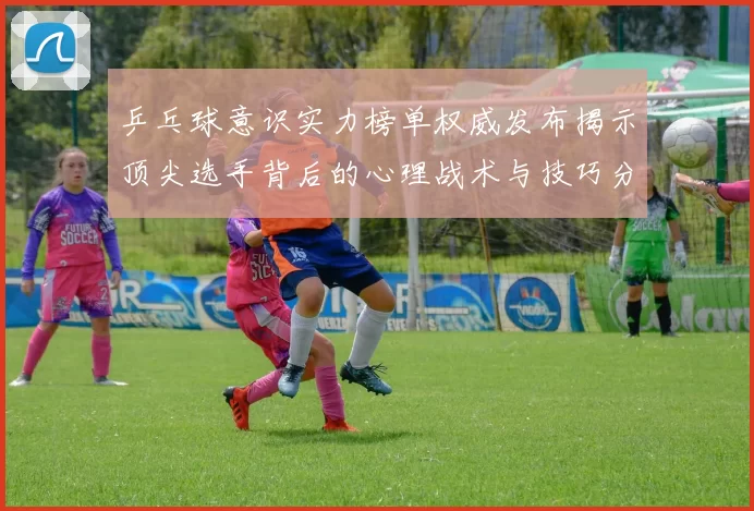 乒乓球意识实力榜单权威发布揭示顶尖选手背后的心理战术与技巧分析