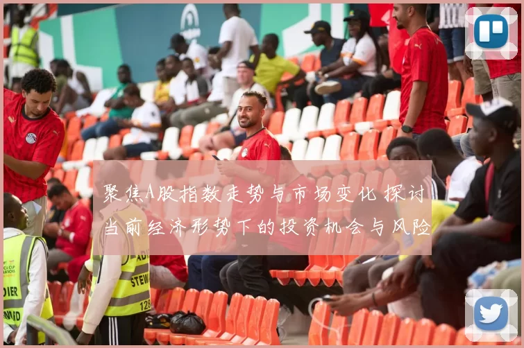 聚焦A股指数走势与市场变化 探讨当前经济形势下的投资机会与风险