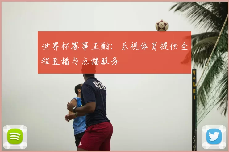 世界杯赛事正酣:乐视体育提供全程直播与点播服务