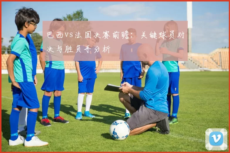 巴西vs法国决赛前瞻：关键球员对决与胜负手分析