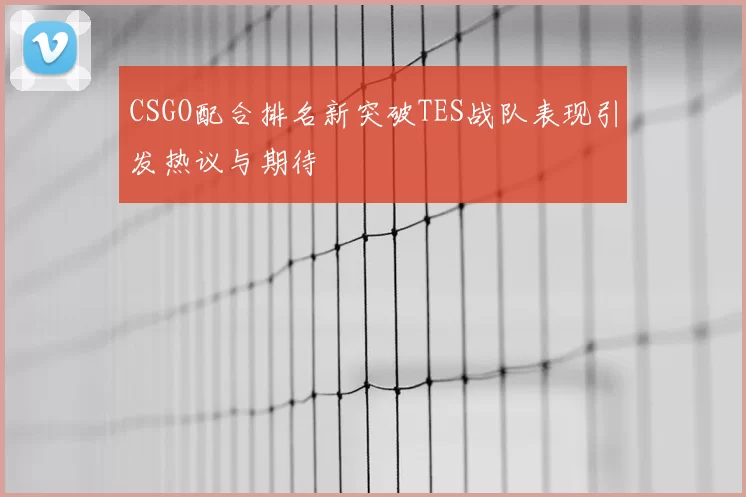 CSGO配合排名新突破TES战队表现引发热议与期待