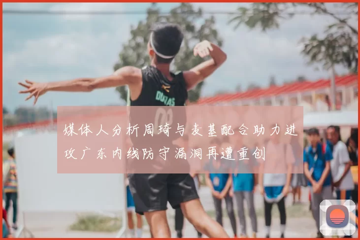媒体人分析周琦与麦基配合助力进攻广东内线防守漏洞再遭重创
