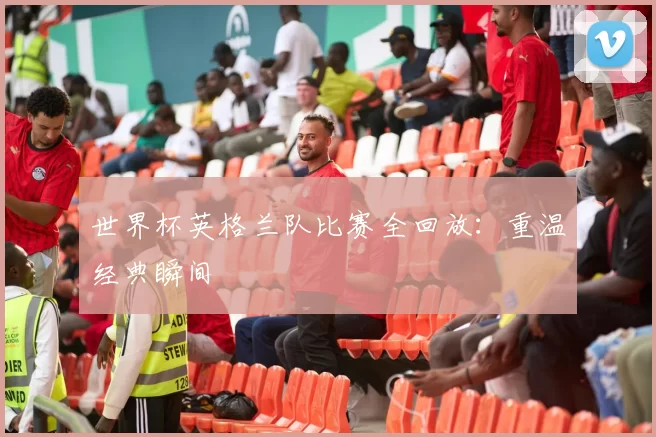 世界杯英格兰队比赛全回放:重温经典瞬间