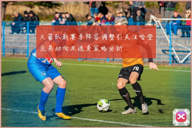 火箭队新赛季阵容调整引关注哈登交易动向及选秀策略分析