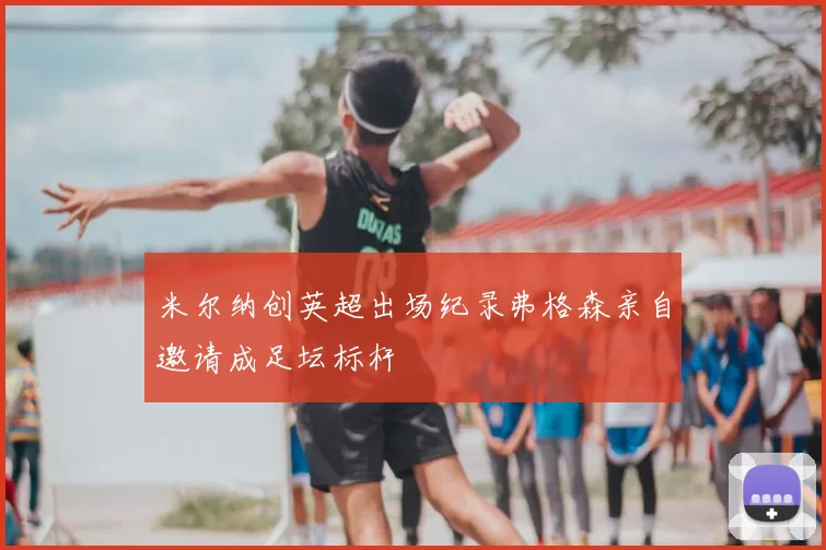 米尔纳创英超出场纪录弗格森亲自邀请成足坛标杆