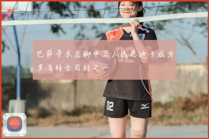 巴萨寻求左脚中卫人选恩迪卡成为罗马转会目标之一