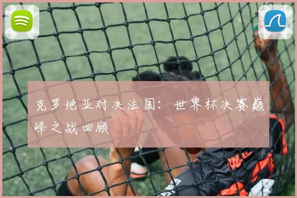 克罗地亚对决法国：世界杯决赛巅峰之战回顾