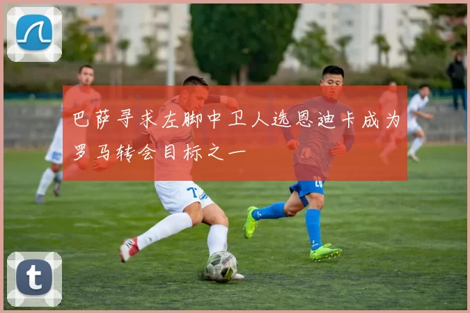 巴萨寻求左脚中卫人选恩迪卡成为罗马转会目标之一