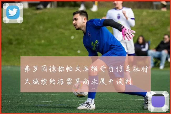弗罗因德称帕夫洛维奇自信是独特天赋续约格雷罗尚未展开谈判
