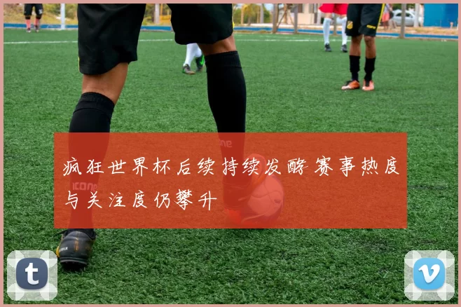 疯狂世界杯后续持续发酵 赛事热度与关注度仍攀升
