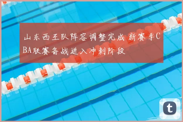 山东西王队阵容调整完成 新赛季CBA联赛备战进入冲刺阶段