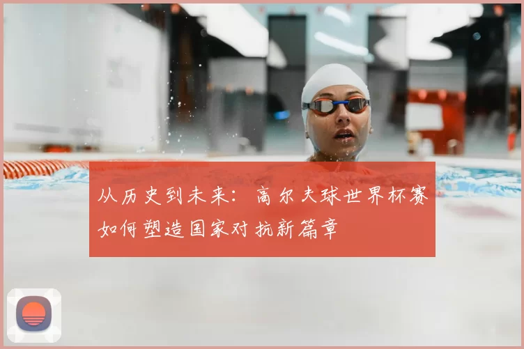 从历史到未来：高尔夫球世界杯赛如何塑造国家对抗新篇章