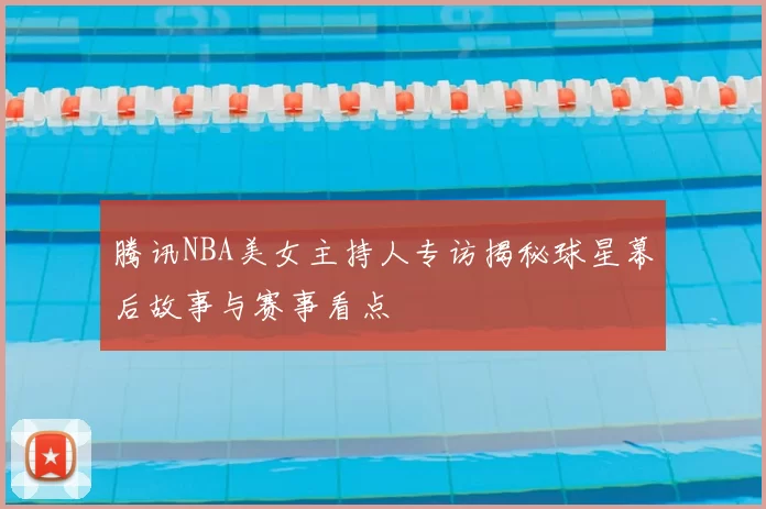 腾讯NBA美女主持人专访揭秘球星幕后故事与赛事看点