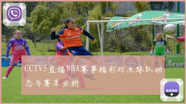 CCTV5直播NBA赛事精彩对决球队动态与赛果分析