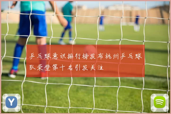 乒乓球意识排行榜发布杭州乒乓球队荣登第十名引发关注