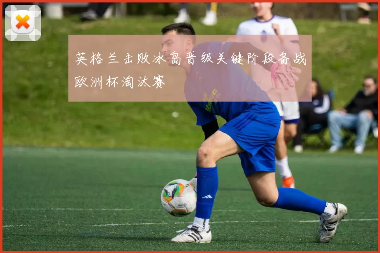 英格兰击败冰岛晋级关键阶段备战欧洲杯淘汰赛