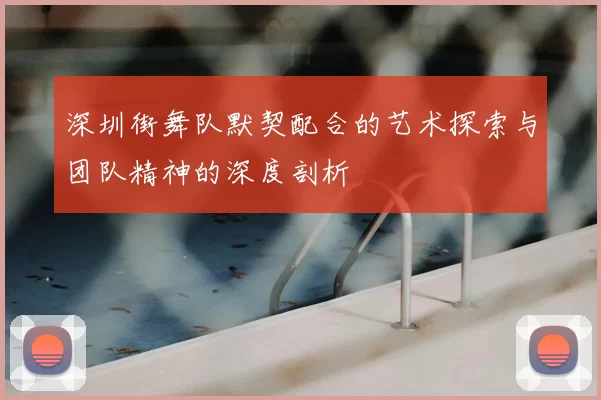 深圳街舞队默契配合的艺术探索与团队精神的深度剖析