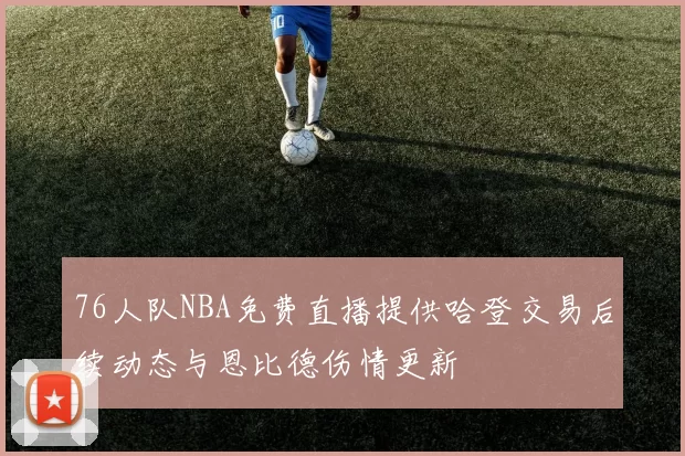76人队NBA免费直播提供哈登交易后续动态与恩比德伤情更新