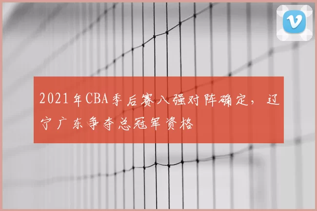 2021年CBA季后赛八强对阵确定，辽宁广东争夺总冠军资格