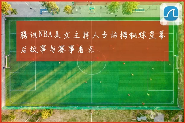 腾讯NBA美女主持人专访揭秘球星幕后故事与赛事看点