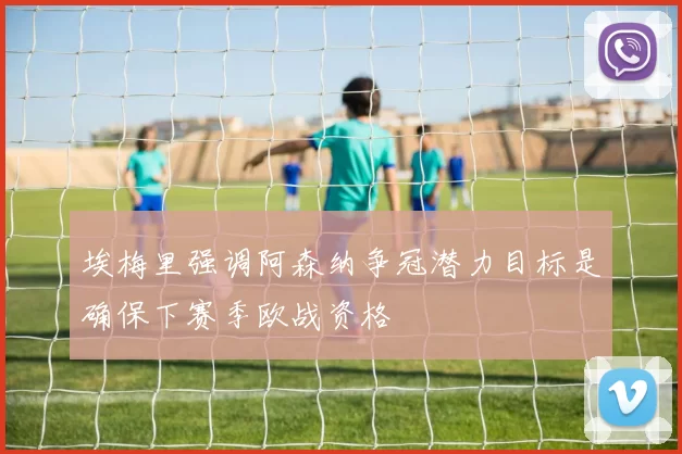 埃梅里强调阿森纳争冠潜力目标是确保下赛季欧战资格