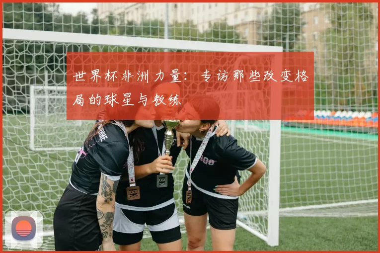 世界杯非洲力量:专访那些改变格局的球星与教练