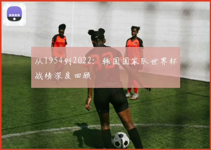 从1954到2022:韩国国家队世界杯战绩深度回顾
