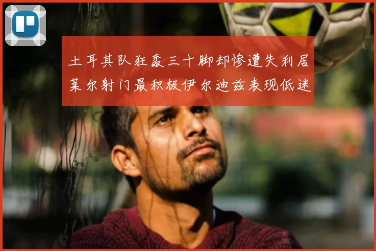 土耳其队狂轰三十脚却惨遭失利居莱尔射门最积极伊尔迪兹表现低迷