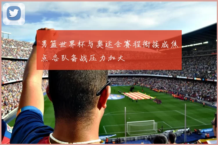 男篮世界杯与奥运会赛程衔接成焦点 各队备战压力加大