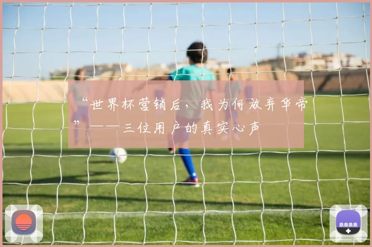“世界杯营销后，我为何放弃华帝”——三位用户的真实心声