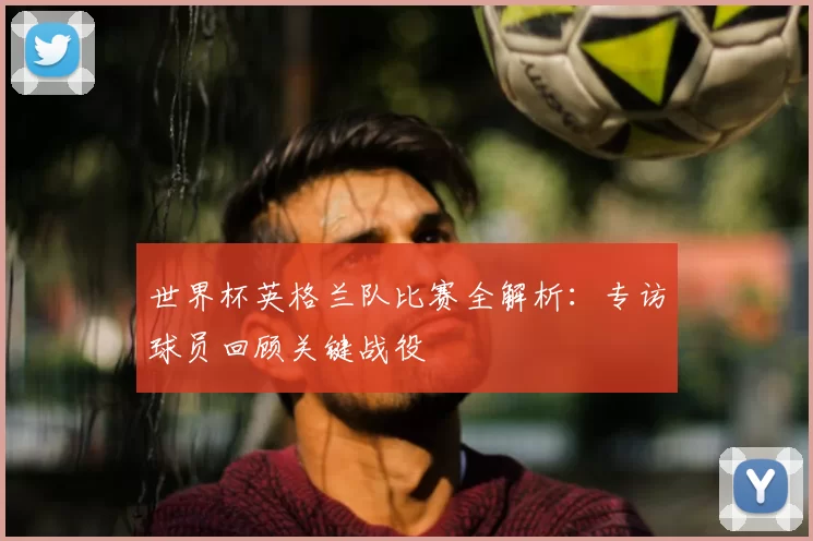 世界杯英格兰队比赛全解析：专访球员回顾关键战役