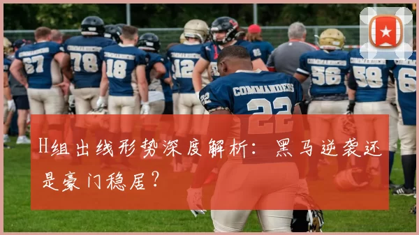 H组出线形势深度解析:黑马逆袭还是豪门稳居?