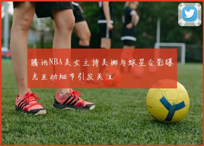 腾讯NBA美女主持美娜与球星合影曝光互动细节引发关注