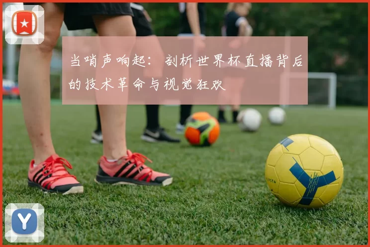 当哨声响起:剖析世界杯直播背后的技术革命与视觉狂欢