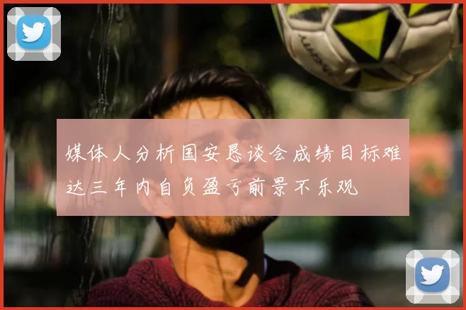 媒体人分析国安恳谈会成绩目标难达三年内自负盈亏前景不乐观