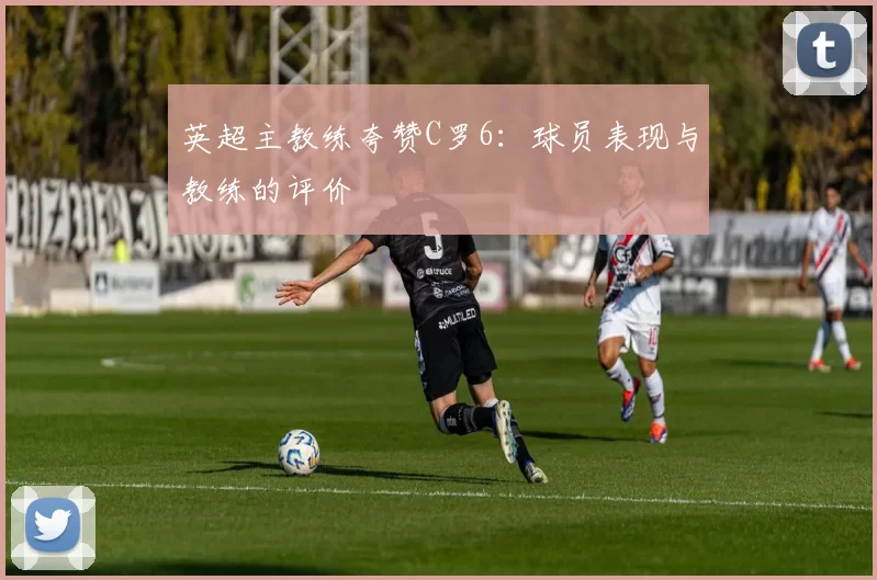 英超主教练夸赞C罗6：球员表现与教练的评价