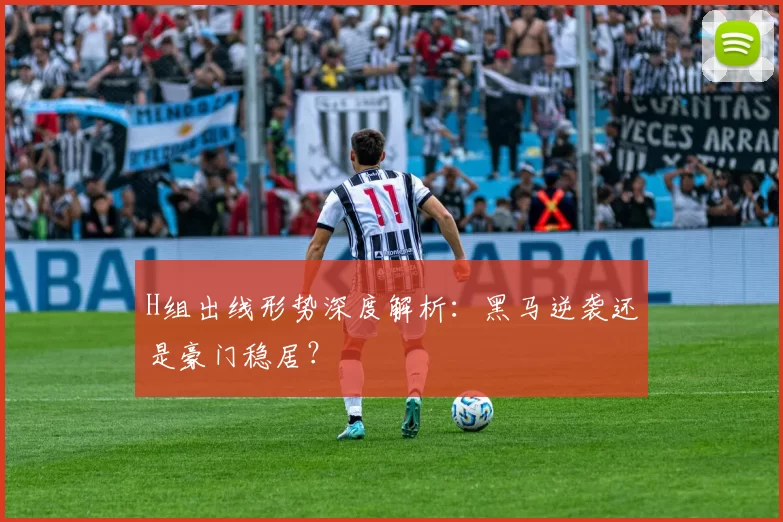 H组出线形势深度解析:黑马逆袭还是豪门稳居?