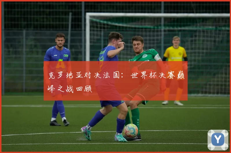 克罗地亚对决法国：世界杯决赛巅峰之战回顾
