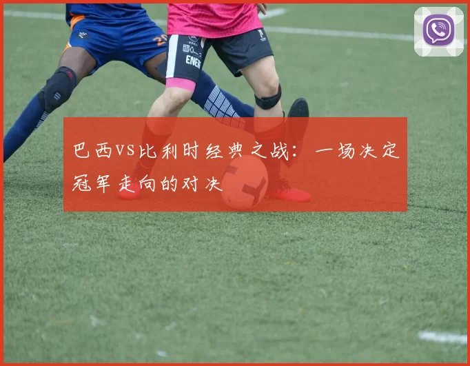 巴西vs比利时经典之战：一场决定冠军走向的对决
