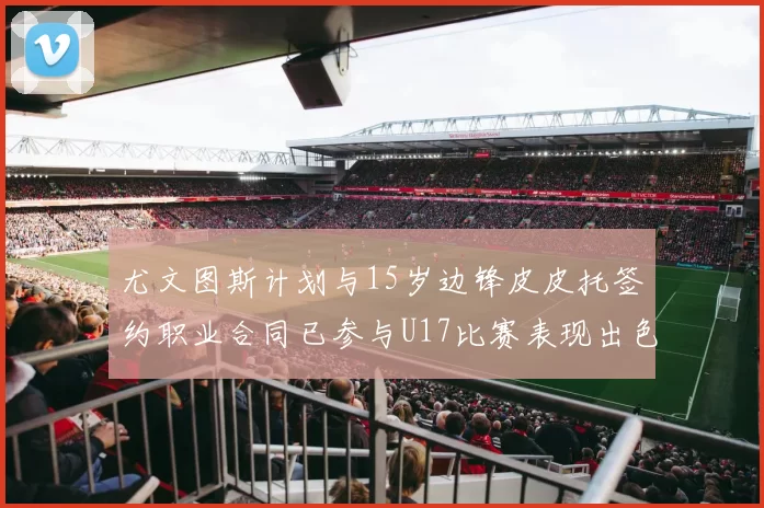 尤文图斯计划与15岁边锋皮皮托签约职业合同已参与U17比赛表现出色